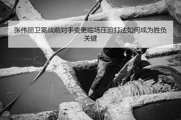 张伟丽卫冕战前对手变更临场压迫打法如何成为胜负关键